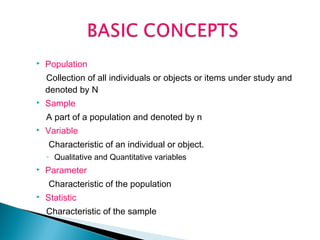 

Population
Collection of all individuals or objects or items under study and
denoted by N



Sample
A part of a population and denoted by n



Variable
Characteristic of an individual or object.
◦ Qualitative and Quantitative variables



Parameter
Characteristic of the population



Statistic
Characteristic of the sample

 