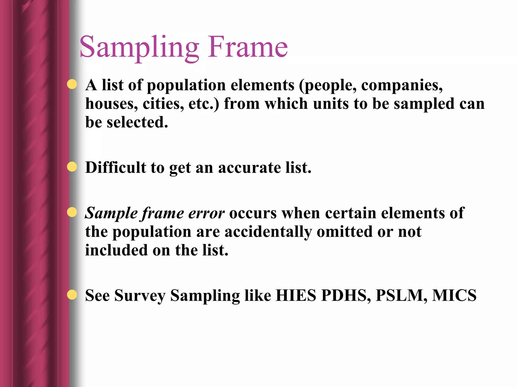 Sampling Frame
 A list of population elements (people, companies,
houses, cities, etc.) from which units to be sampled can
be selected.
 Difficult to get an accurate list.
 Sample frame error occurs when certain elements of
the population are accidentally omitted or not
included on the list.
 See Survey Sampling like HIES PDHS, PSLM, MICS
 