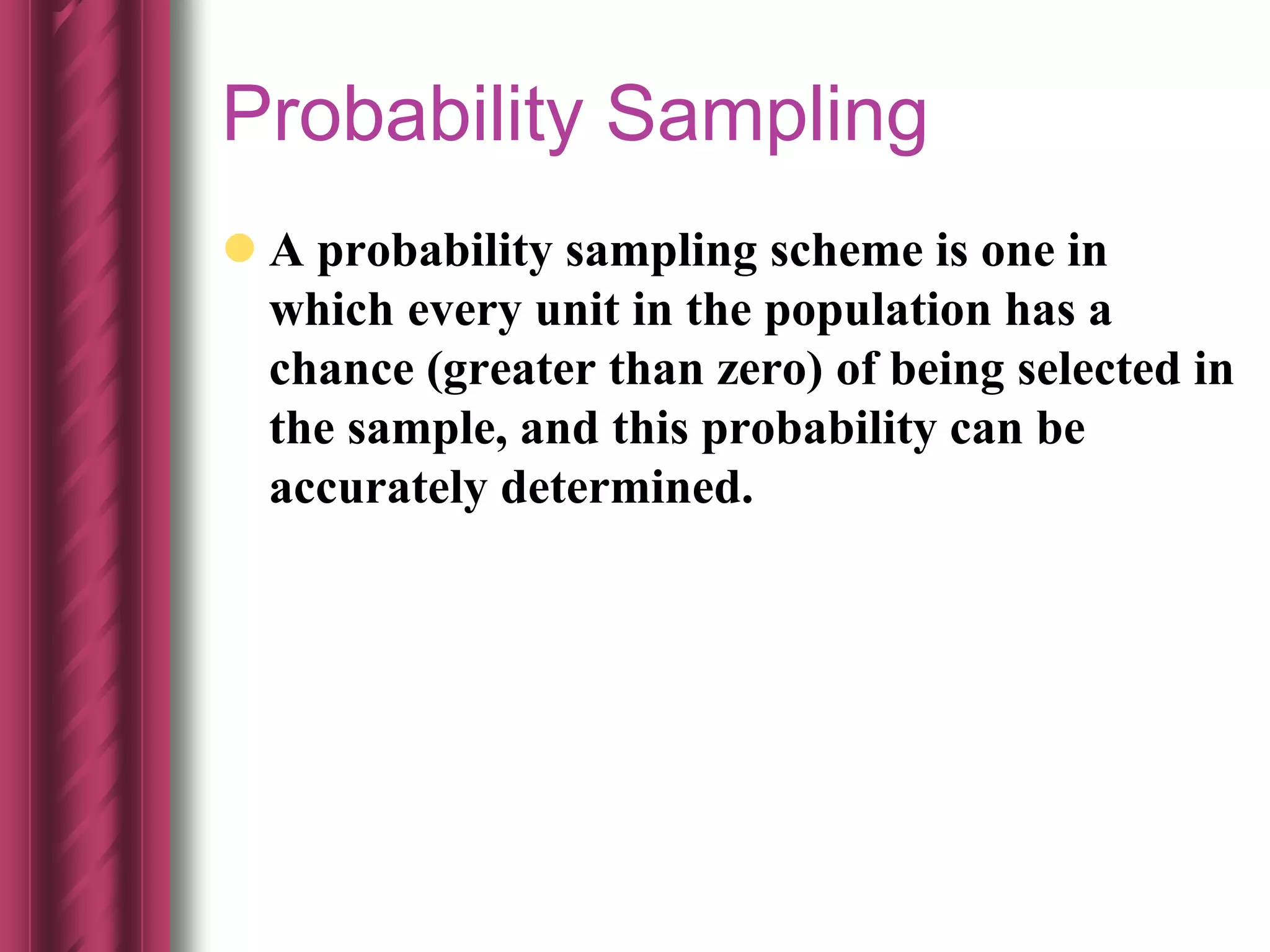 Probability Sampling
 A probability sampling scheme is one in
which every unit in the population has a
chance (greater than zero) of being selected in
the sample, and this probability can be
accurately determined.
 