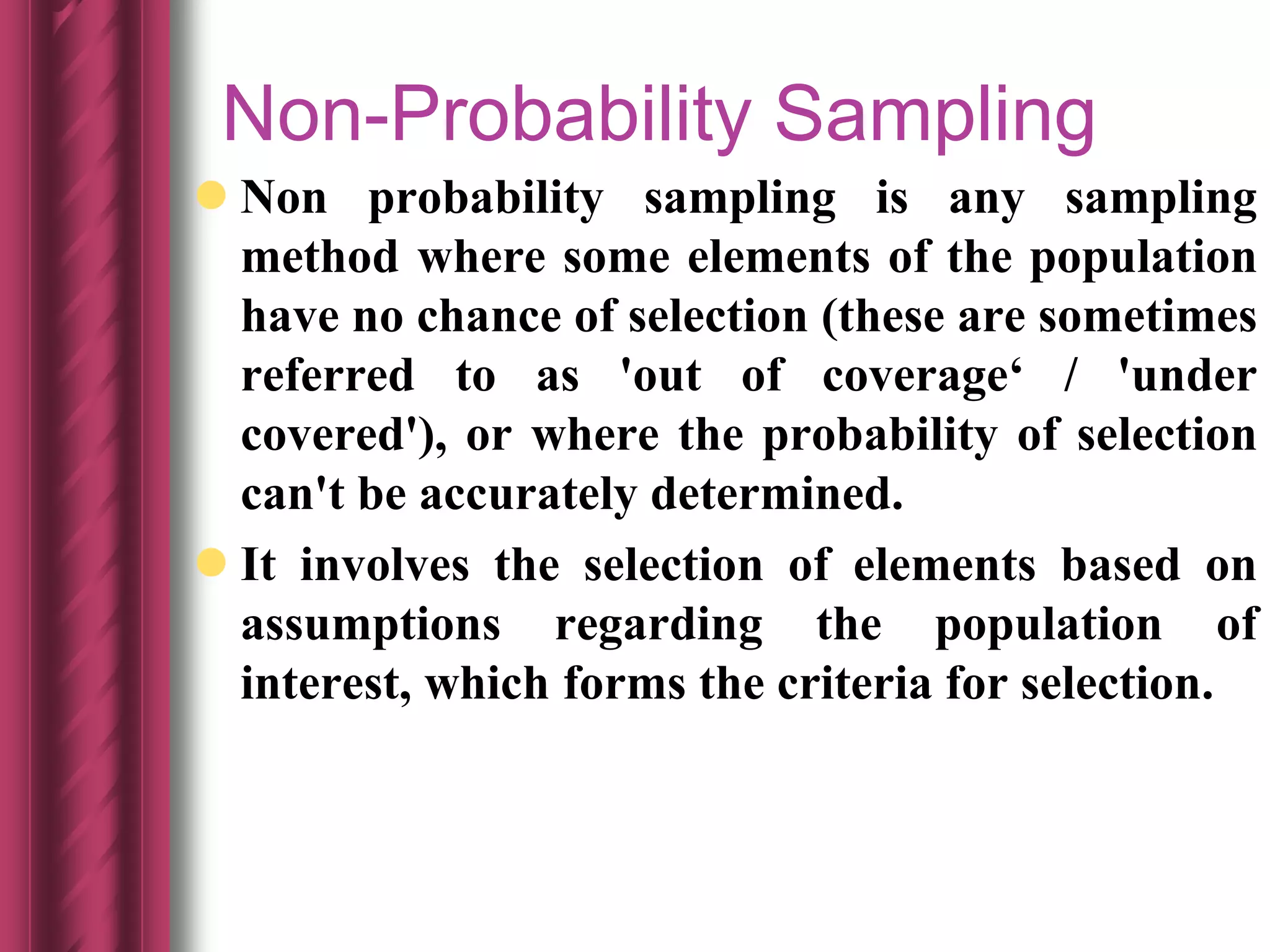 Non-Probability Sampling
 Non probability sampling is any sampling
method where some elements of the population
have no chance of selection (these are sometimes
referred to as 'out of coverage‘ / 'under
covered'), or where the probability of selection
can't be accurately determined.
 It involves the selection of elements based on
assumptions regarding the population of
interest, which forms the criteria for selection.
 