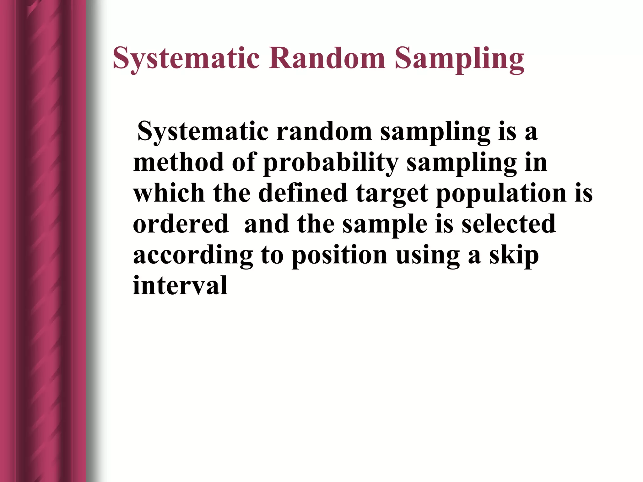 Systematic Random Sampling
Systematic random sampling is a
method of probability sampling in
which the defined target population is
ordered and the sample is selected
according to position using a skip
interval
 