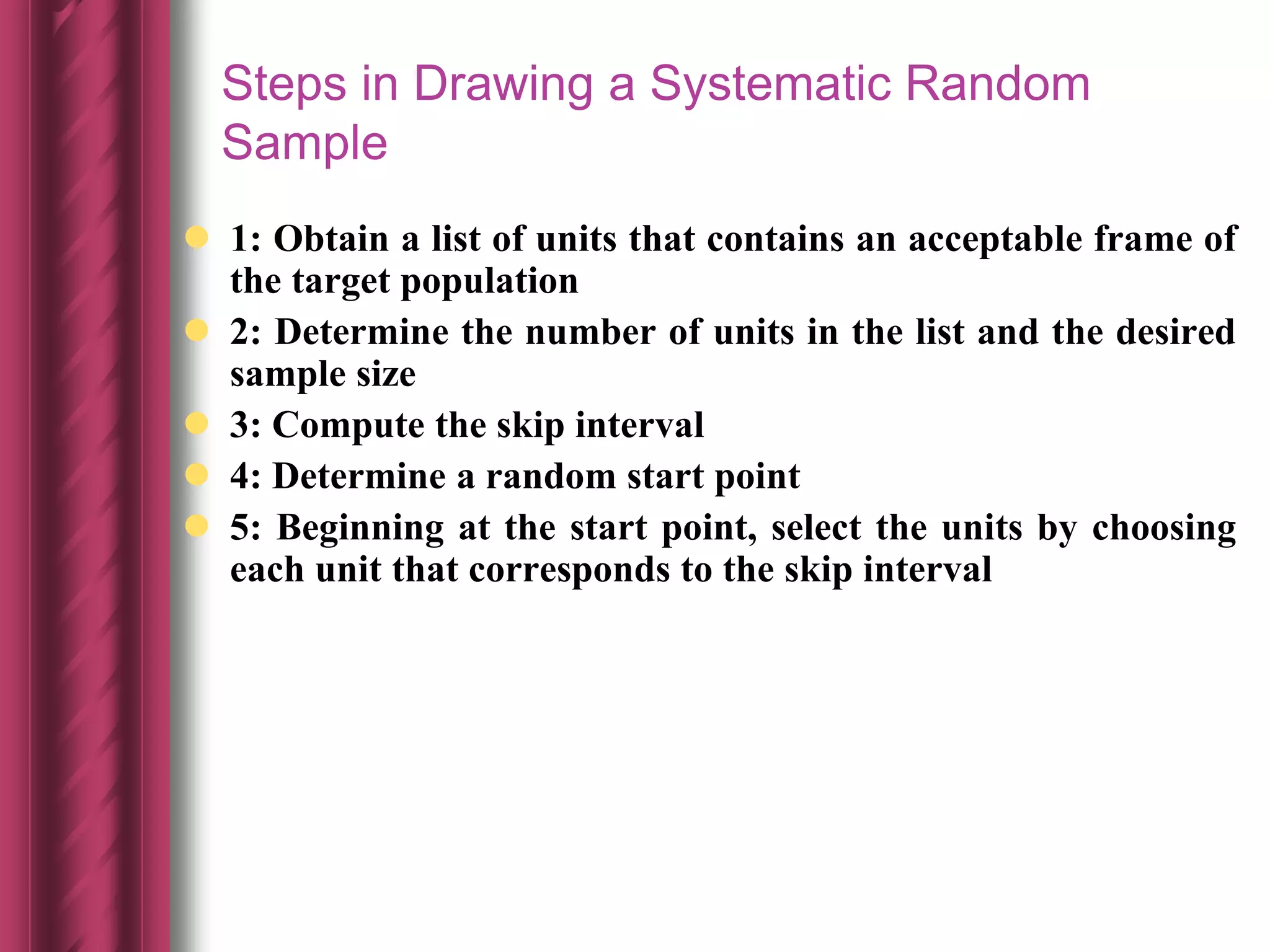 Steps in Drawing a Systematic Random
Sample
 1: Obtain a list of units that contains an acceptable frame of
the target population
 2: Determine the number of units in the list and the desired
sample size
 3: Compute the skip interval
 4: Determine a random start point
 5: Beginning at the start point, select the units by choosing
each unit that corresponds to the skip interval
 