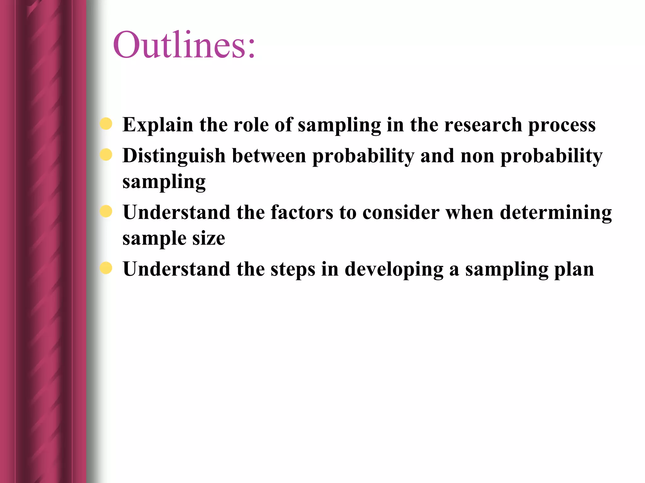 Outlines:
 Explain the role of sampling in the research process
 Distinguish between probability and non probability
sampling
 Understand the factors to consider when determining
sample size
 Understand the steps in developing a sampling plan
 