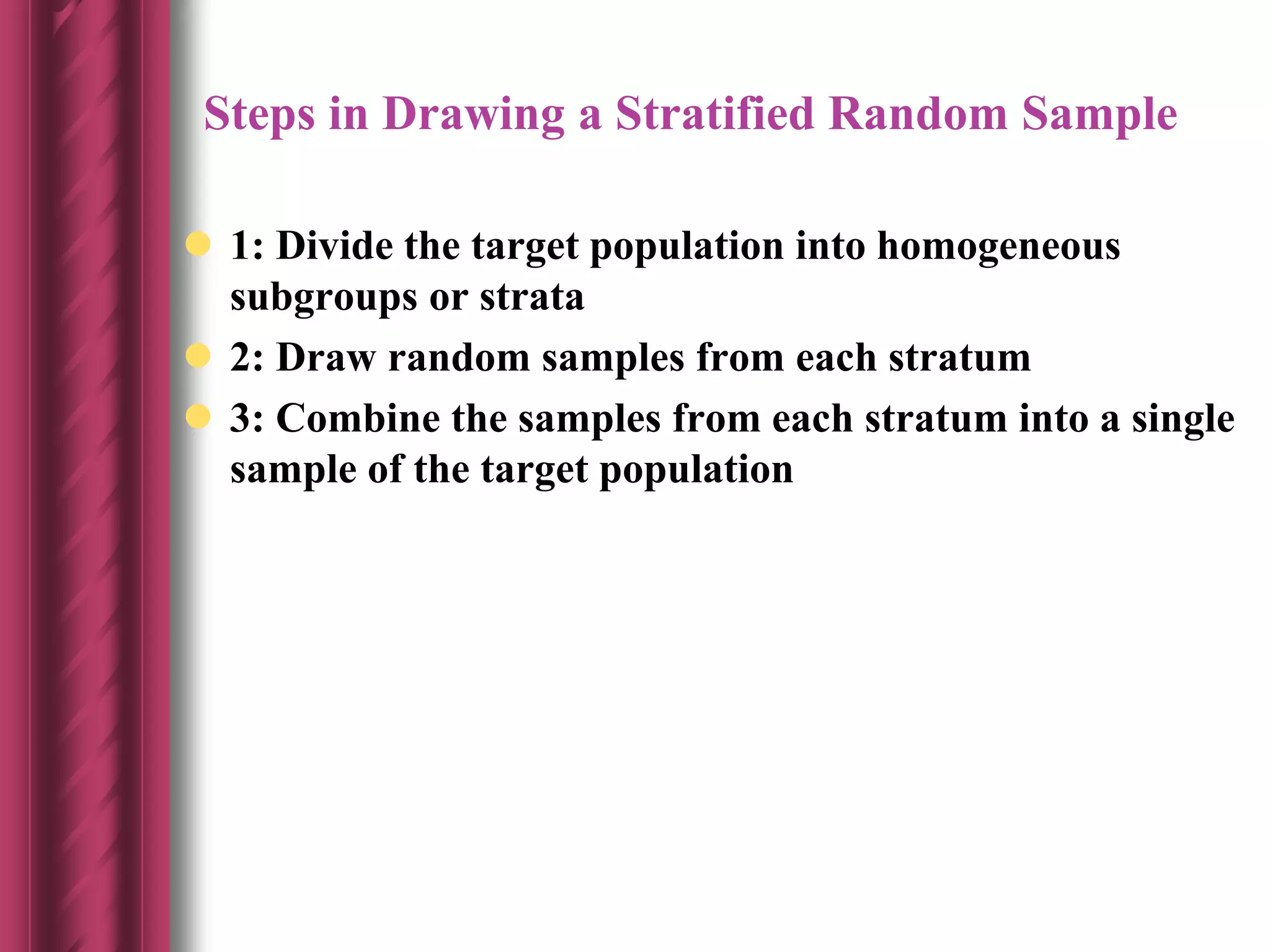 Steps in Drawing a Stratified Random Sample
 1: Divide the target population into homogeneous
subgroups or strata
 2: Draw random samples from each stratum
 3: Combine the samples from each stratum into a single
sample of the target population
 