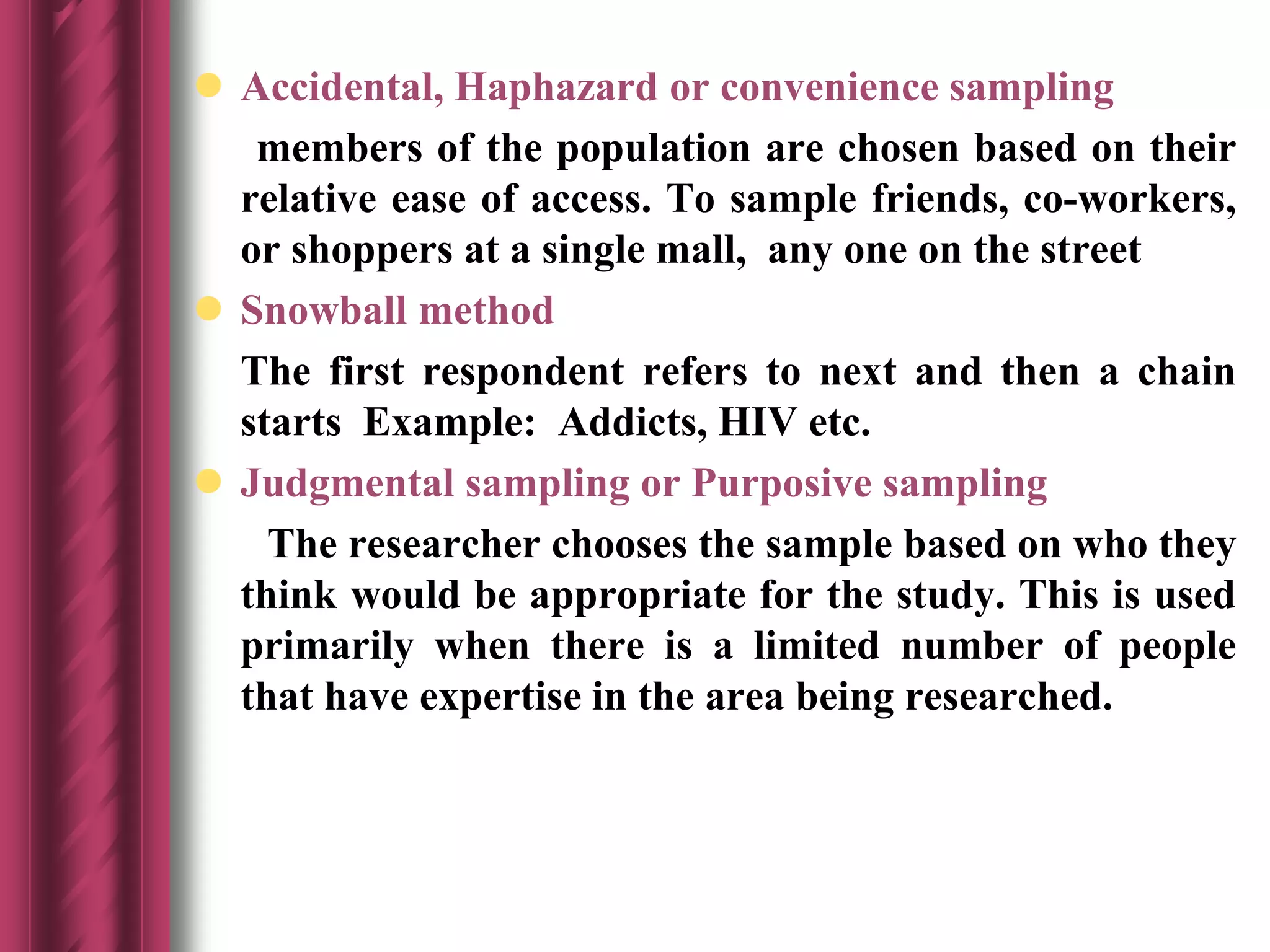  Accidental, Haphazard or convenience sampling
members of the population are chosen based on their
relative ease of access. To sample friends, co-workers,
or shoppers at a single mall, any one on the street
 Snowball method
The first respondent refers to next and then a chain
starts Example: Addicts, HIV etc.
 Judgmental sampling or Purposive sampling
The researcher chooses the sample based on who they
think would be appropriate for the study. This is used
primarily when there is a limited number of people
that have expertise in the area being researched.
 
