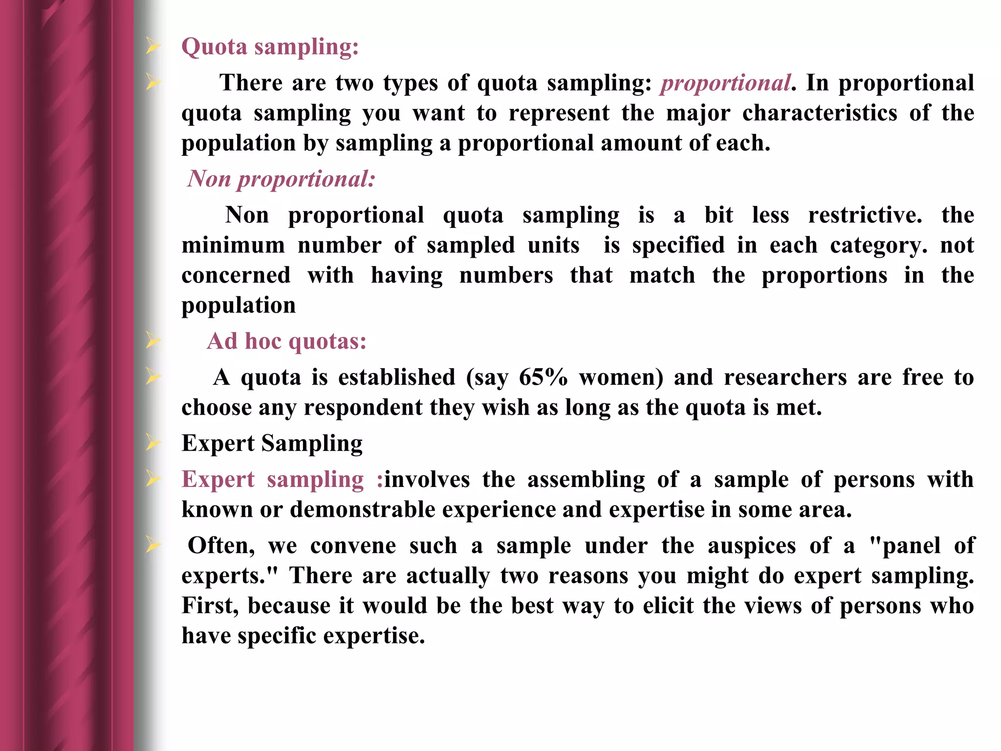 Quota sampling:
 There are two types of quota sampling: proportional. In proportional
quota sampling you want to represent the major characteristics of the
population by sampling a proportional amount of each.
Non proportional:
Non proportional quota sampling is a bit less restrictive. the
minimum number of sampled units is specified in each category. not
concerned with having numbers that match the proportions in the
population
 Ad hoc quotas:
 A quota is established (say 65% women) and researchers are free to
choose any respondent they wish as long as the quota is met.
 Expert Sampling
 Expert sampling :involves the assembling of a sample of persons with
known or demonstrable experience and expertise in some area.
 Often, we convene such a sample under the auspices of a "panel of
experts." There are actually two reasons you might do expert sampling.
First, because it would be the best way to elicit the views of persons who
have specific expertise.
 