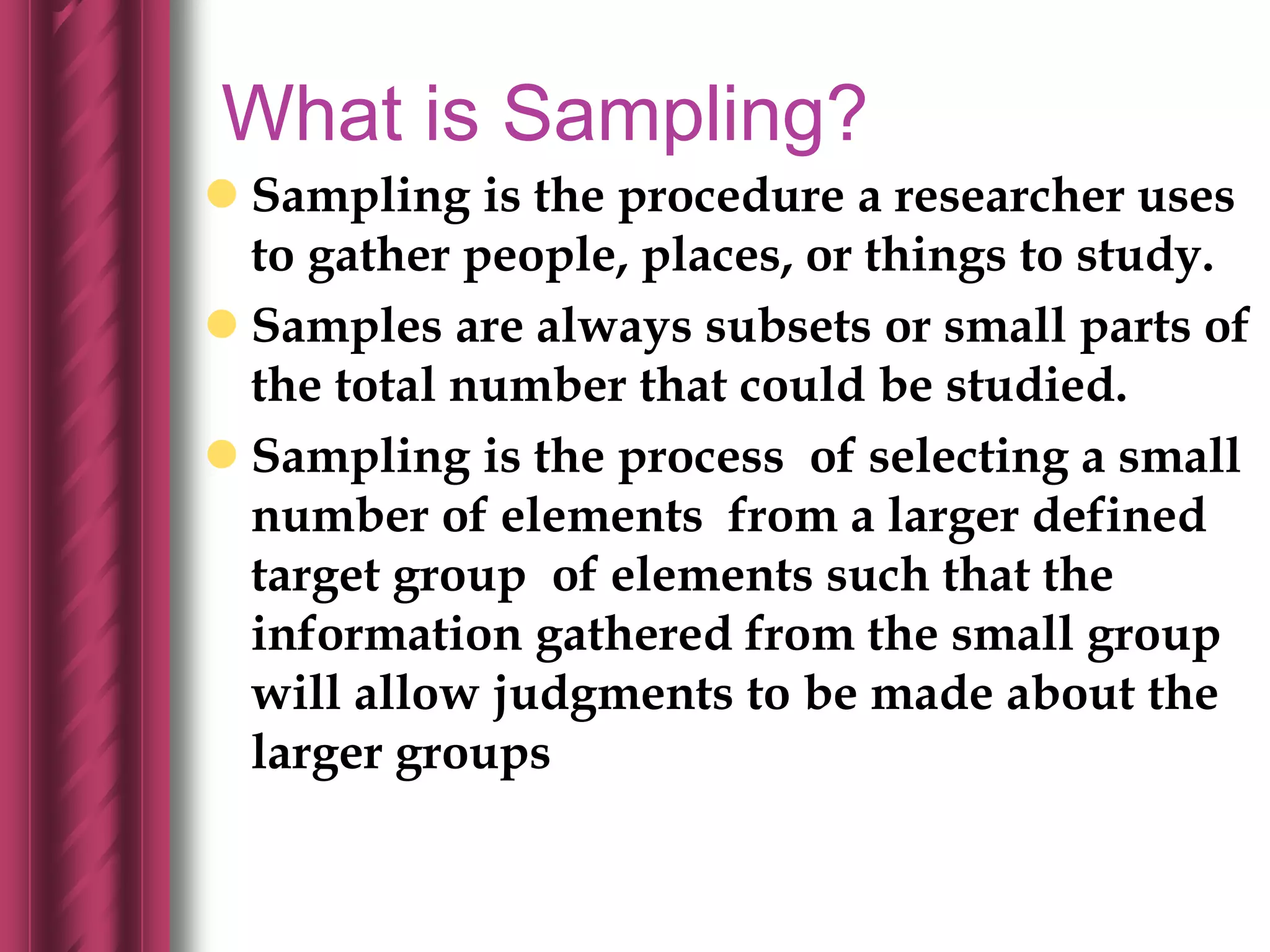 What is Sampling?
 Sampling is the procedure a researcher uses
to gather people, places, or things to study.
 Samples are always subsets or small parts of
the total number that could be studied.
 Sampling is the process of selecting a small
number of elements from a larger defined
target group of elements such that the
information gathered from the small group
will allow judgments to be made about the
larger groups
 