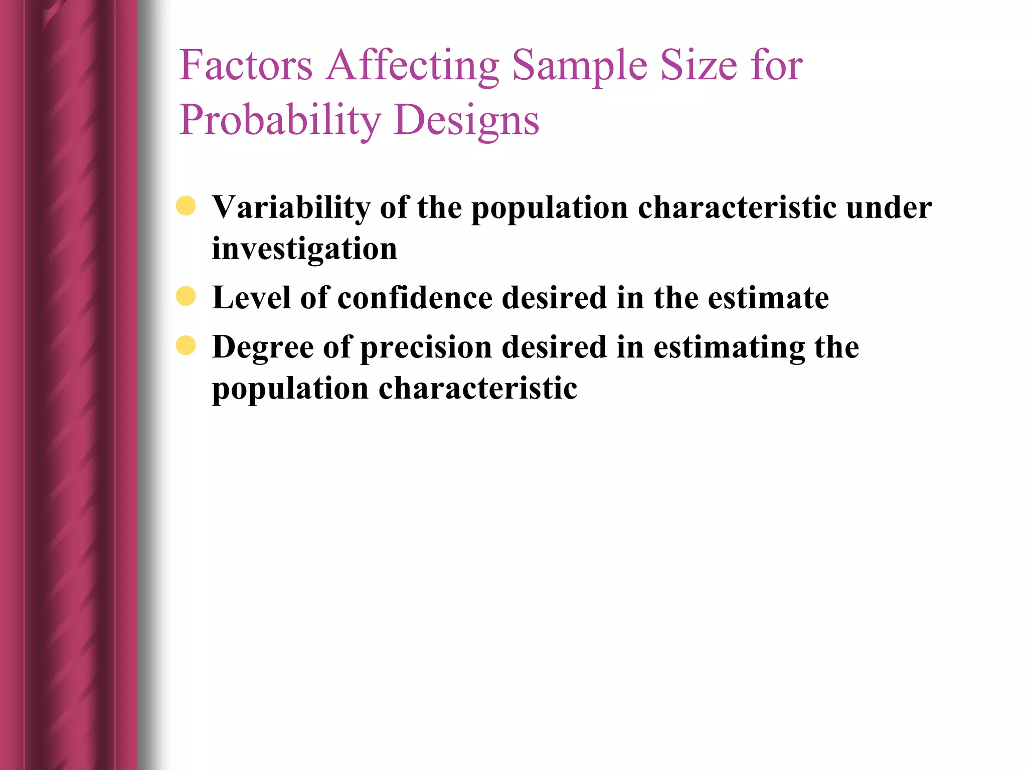 Factors Affecting Sample Size for
Probability Designs
 Variability of the population characteristic under
investigation
 Level of confidence desired in the estimate
 Degree of precision desired in estimating the
population characteristic
 