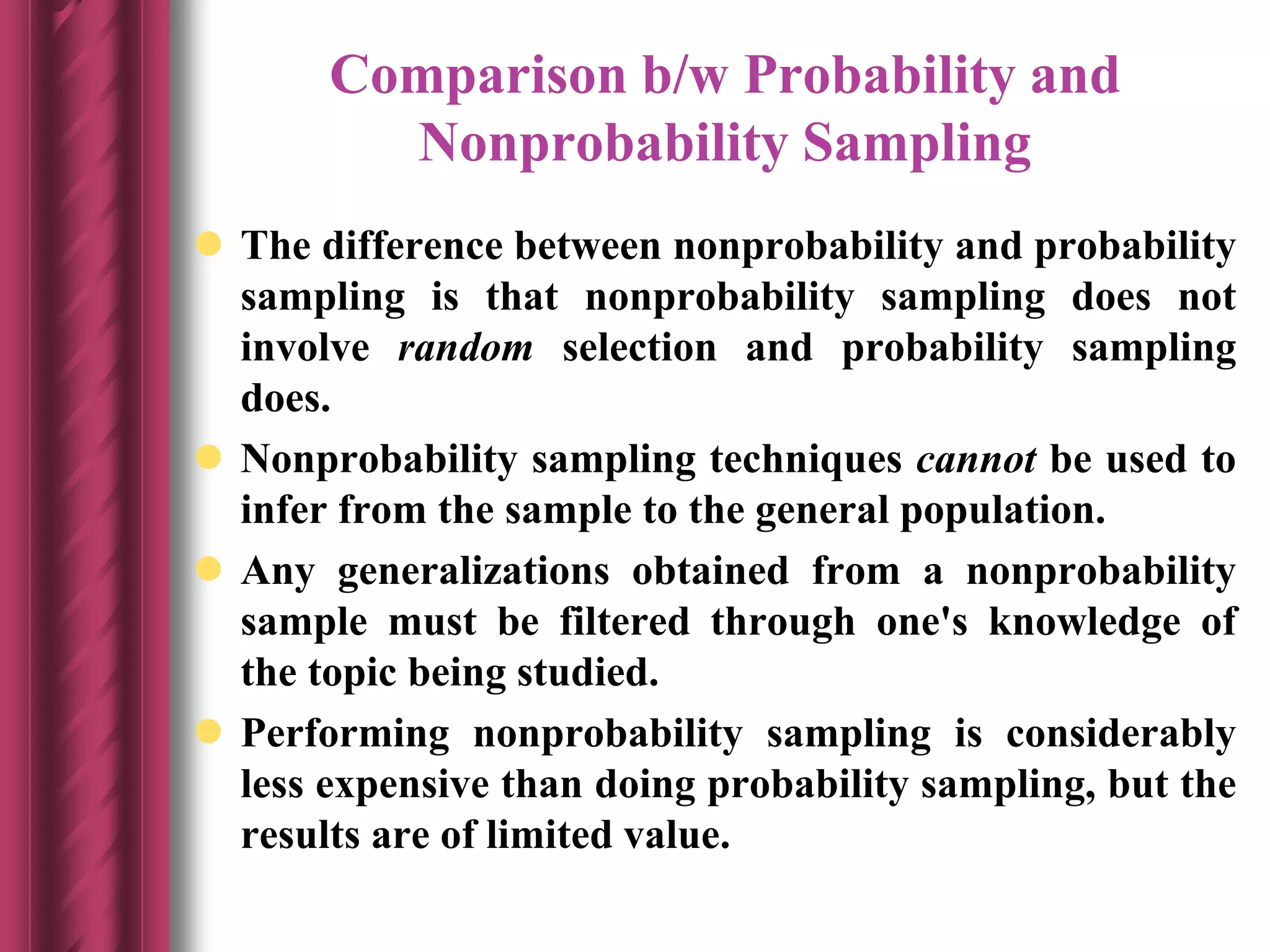 Comparison b/w Probability and
Nonprobability Sampling
 The difference between nonprobability and probability
sampling is that nonprobability sampling does not
involve random selection and probability sampling
does.
 Nonprobability sampling techniques cannot be used to
infer from the sample to the general population.
 Any generalizations obtained from a nonprobability
sample must be filtered through one's knowledge of
the topic being studied.
 Performing nonprobability sampling is considerably
less expensive than doing probability sampling, but the
results are of limited value.
 