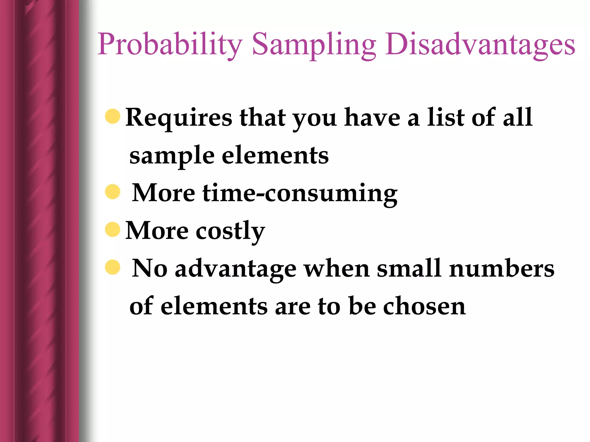 Probability Sampling Disadvantages
Requires that you have a list of all
sample elements
 More time-consuming
More costly
 No advantage when small numbers
of elements are to be chosen
 