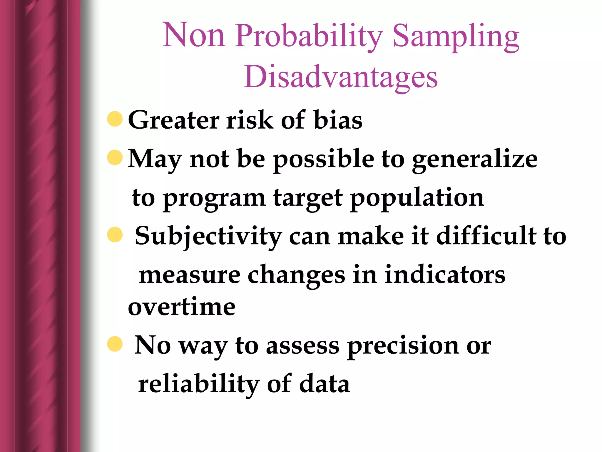 Non Probability Sampling
Disadvantages
Greater risk of bias
May not be possible to generalize
to program target population
 Subjectivity can make it difficult to
measure changes in indicators
overtime
 No way to assess precision or
reliability of data
 