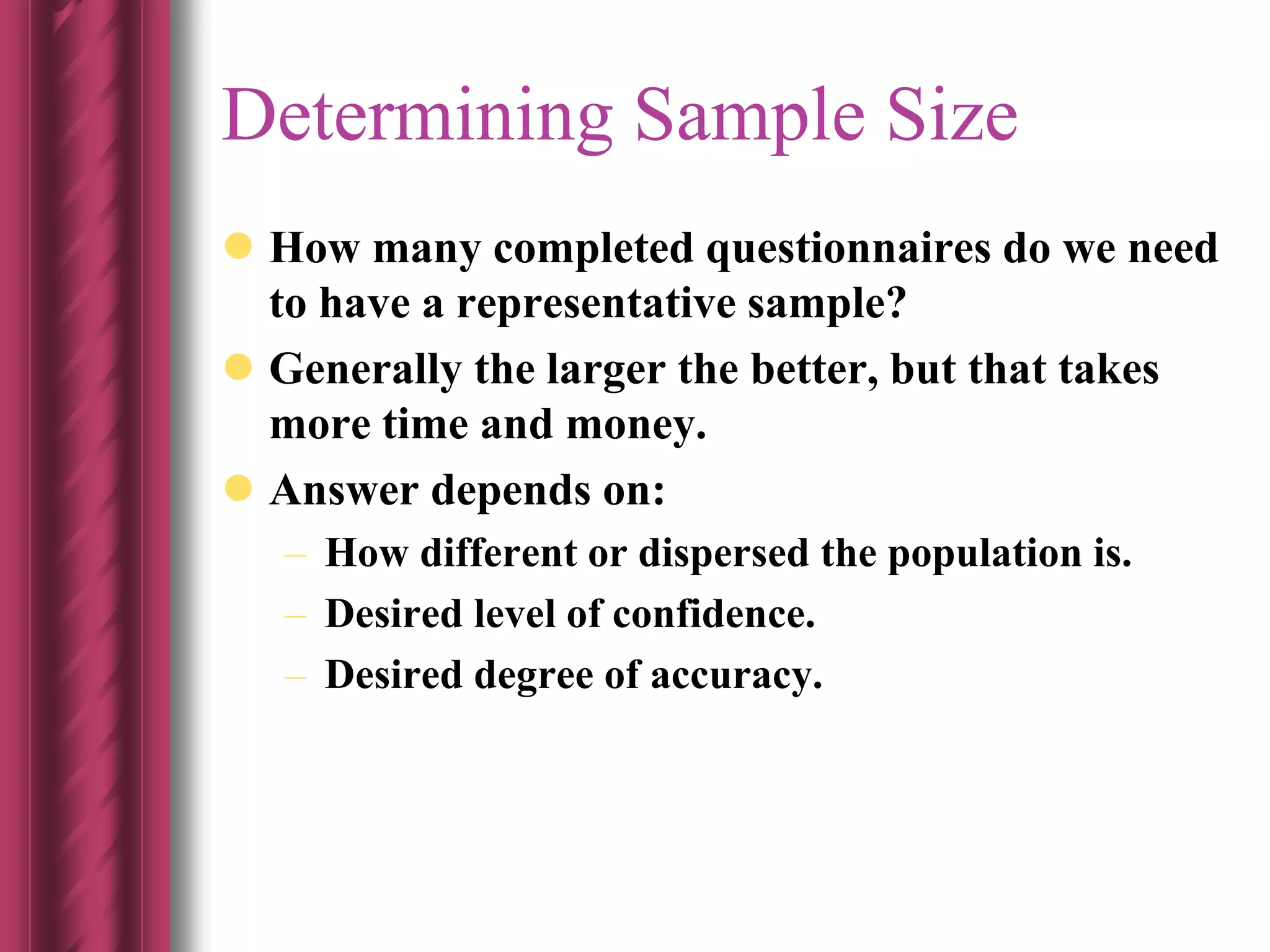  How many completed questionnaires do we need
to have a representative sample?
 Generally the larger the better, but that takes
more time and money.
 Answer depends on:
– How different or dispersed the population is.
– Desired level of confidence.
– Desired degree of accuracy.
Determining Sample Size
 