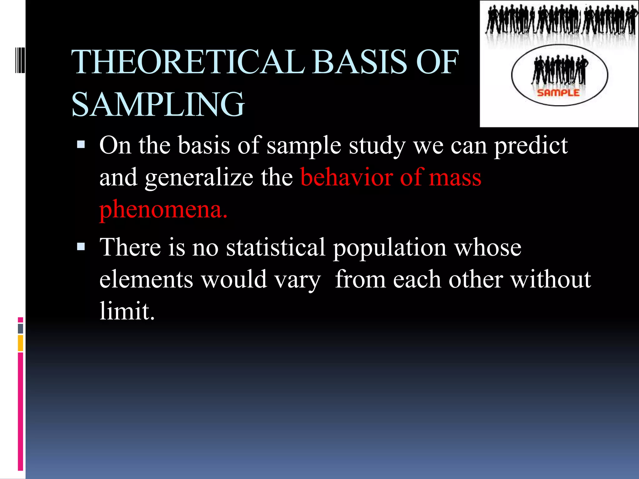 THEORETICAL BASIS OF
SAMPLING
 On the basis of sample study we can predict
and generalize the behavior of mass
phenomena.
 There is no statistical population whose
elements would vary from each other without
limit.
 