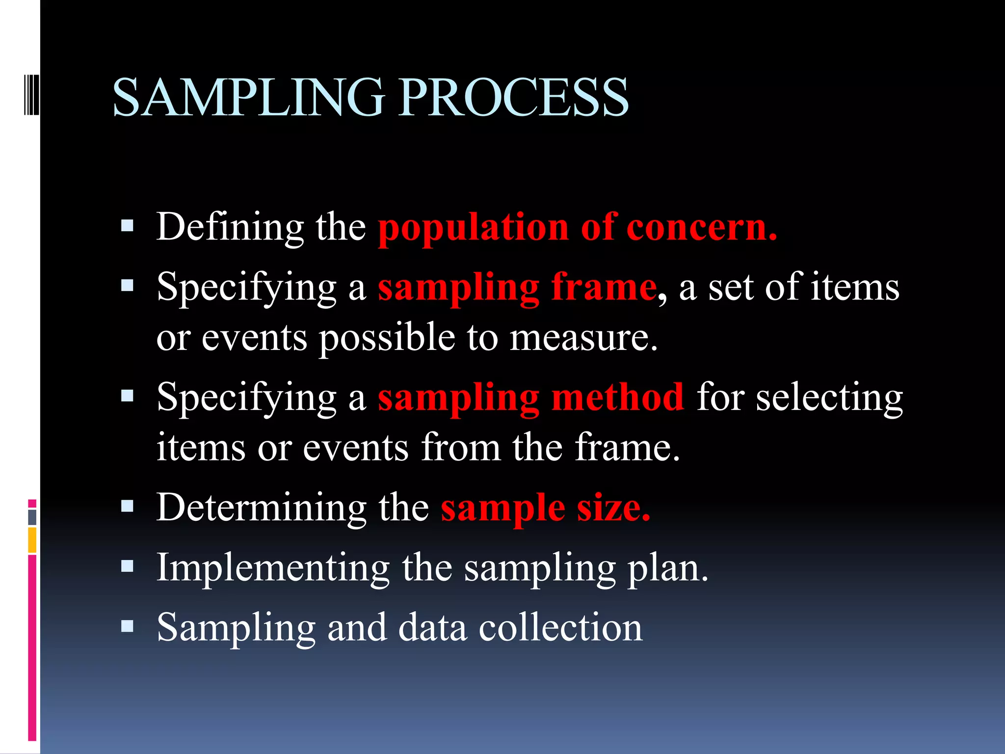 SAMPLING PROCESS
 Defining the population of concern.
 Specifying a sampling frame, a set of items
or events possible to measure.
 Specifying a sampling method for selecting
items or events from the frame.
 Determining the sample size.
 Implementing the sampling plan.
 Sampling and data collection
 