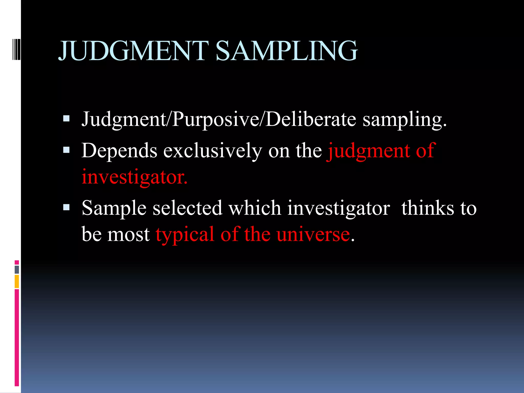 JUDGMENT SAMPLING
 Judgment/Purposive/Deliberate sampling.
 Depends exclusively on the judgment of
investigator.
 Sample selected which investigator thinks to
be most typical of the universe.
 
