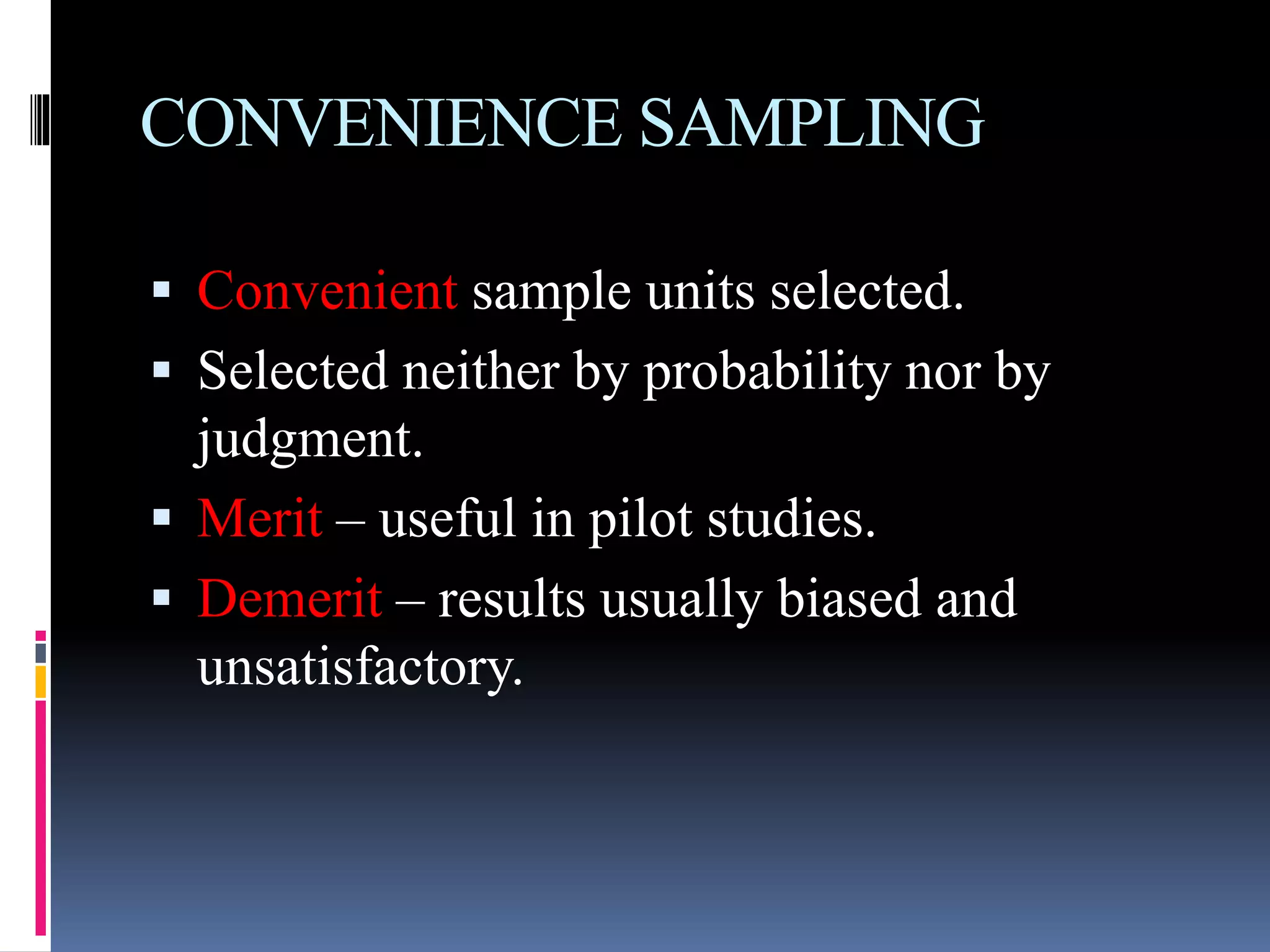 CONVENIENCE SAMPLING
 Convenient sample units selected.
 Selected neither by probability nor by
judgment.
 Merit – useful in pilot studies.
 Demerit – results usually biased and
unsatisfactory.
 