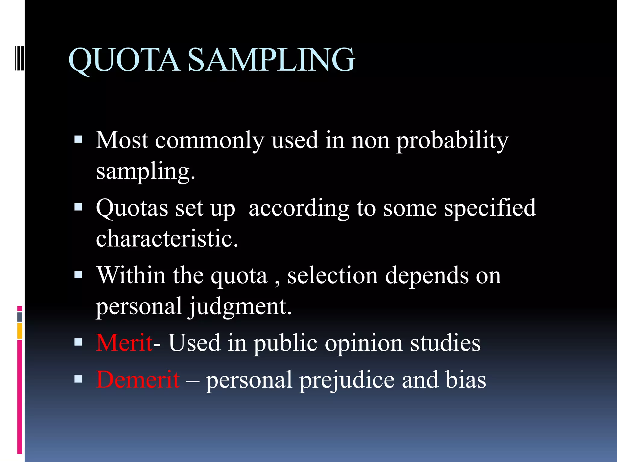QUOTASAMPLING
 Most commonly used in non probability
sampling.
 Quotas set up according to some specified
characteristic.
 Within the quota , selection depends on
personal judgment.
 Merit- Used in public opinion studies
 Demerit – personal prejudice and bias
 