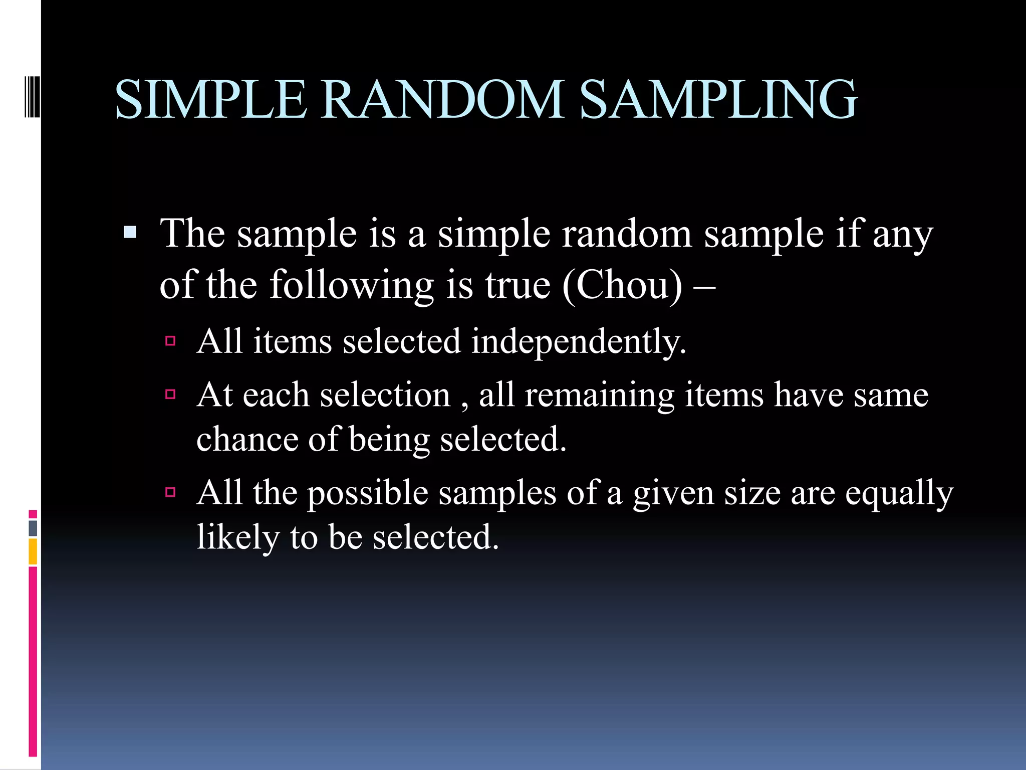 SIMPLE RANDOM SAMPLING
 The sample is a simple random sample if any
of the following is true (Chou) –
 All items selected independently.
 At each selection , all remaining items have same
chance of being selected.
 All the possible samples of a given size are equally
likely to be selected.
 