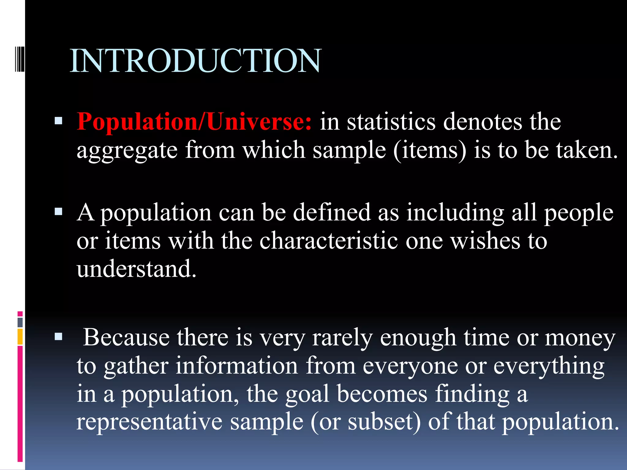 INTRODUCTION
 Population/Universe: in statistics denotes the
aggregate from which sample (items) is to be taken.
 A population can be defined as including all people
or items with the characteristic one wishes to
understand.
 Because there is very rarely enough time or money
to gather information from everyone or everything
in a population, the goal becomes finding a
representative sample (or subset) of that population.
 