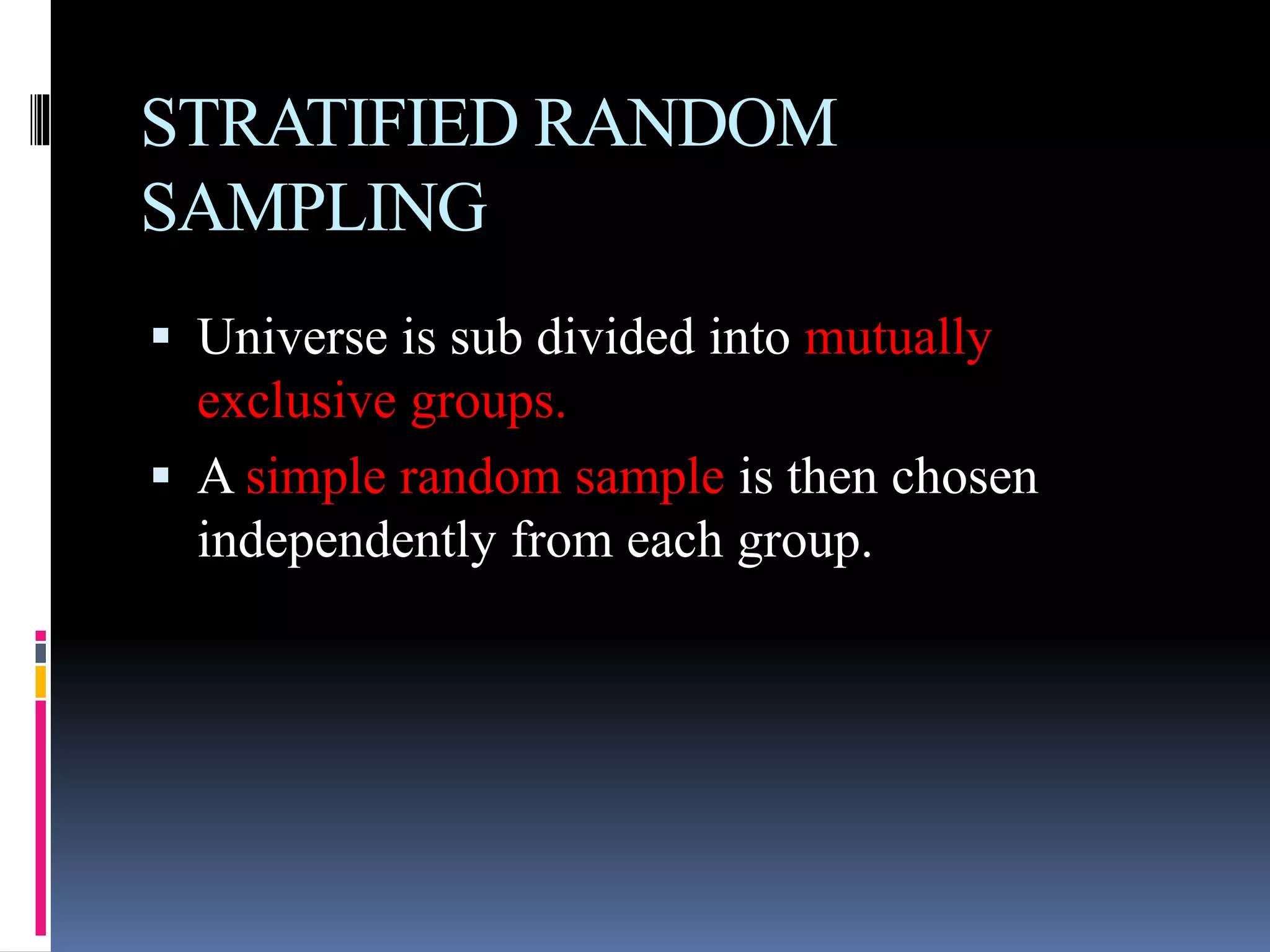 STRATIFIED RANDOM
SAMPLING
 Universe is sub divided into mutually
exclusive groups.
 A simple random sample is then chosen
independently from each group.
 