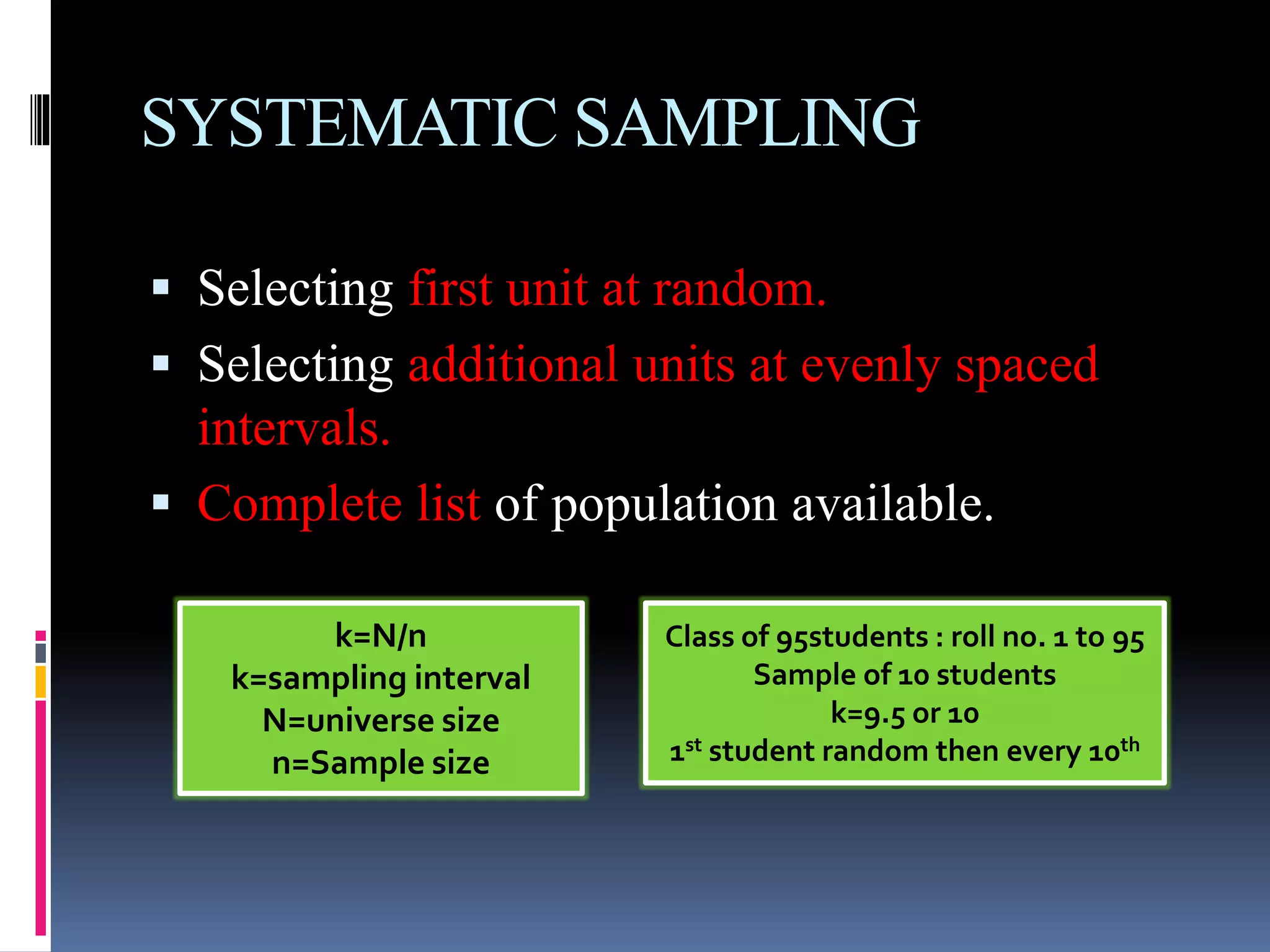 SYSTEMATIC SAMPLING
 Selecting first unit at random.
 Selecting additional units at evenly spaced
intervals.
 Complete list of population available.
k=N/n
k=sampling interval
N=universe size
n=Sample size
Class of 95students : roll no. 1 to 95
Sample of 10 students
k=9.5 or 10
1st student random then every 10th
 