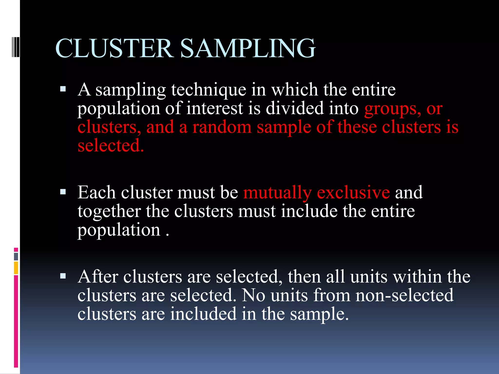 CLUSTER SAMPLING
 A sampling technique in which the entire
population of interest is divided into groups, or
clusters, and a random sample of these clusters is
selected.
 Each cluster must be mutually exclusive and
together the clusters must include the entire
population .
 After clusters are selected, then all units within the
clusters are selected. No units from non-selected
clusters are included in the sample.
 