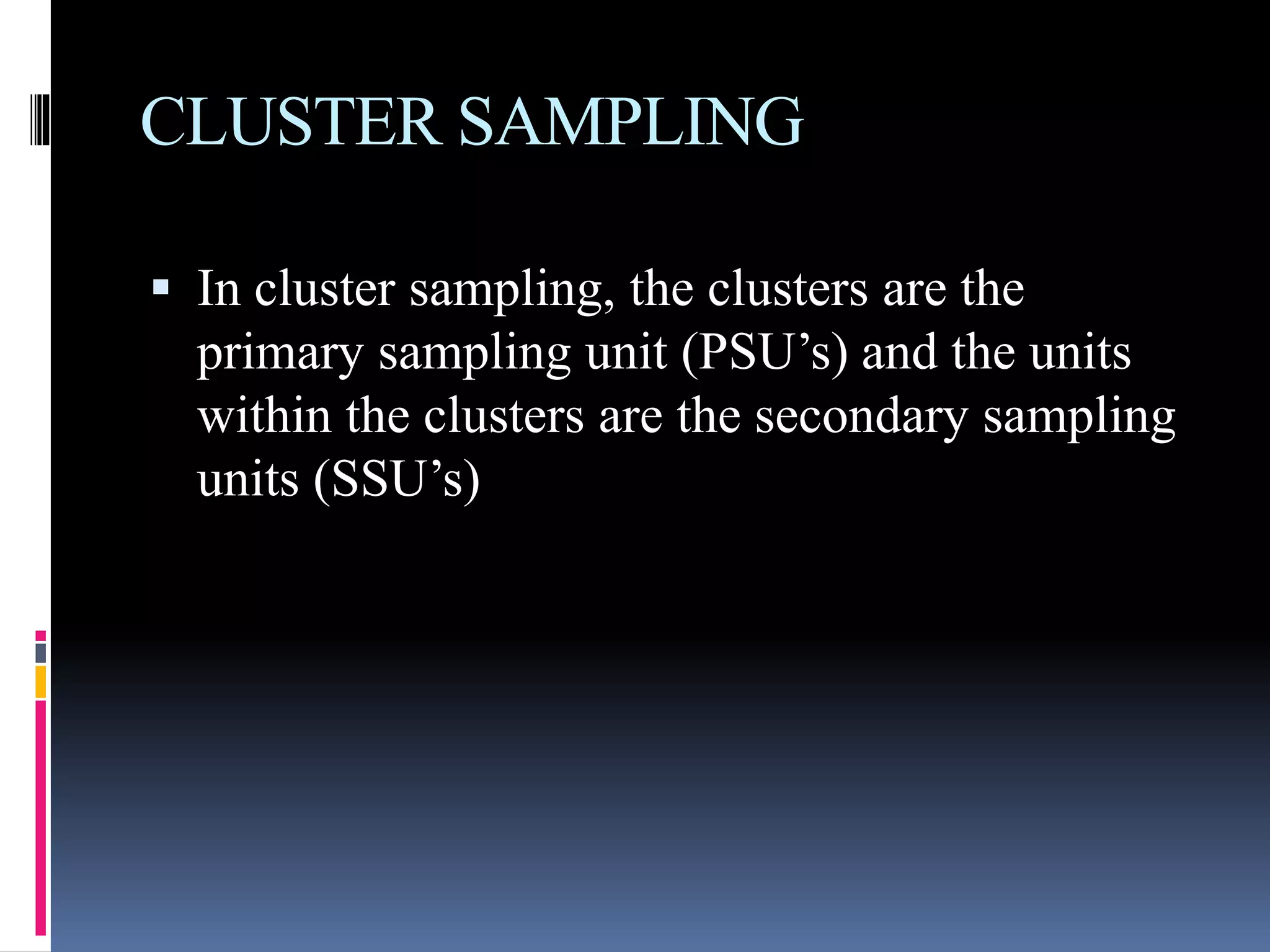 CLUSTER SAMPLING
 In cluster sampling, the clusters are the
primary sampling unit (PSU’s) and the units
within the clusters are the secondary sampling
units (SSU’s)
 