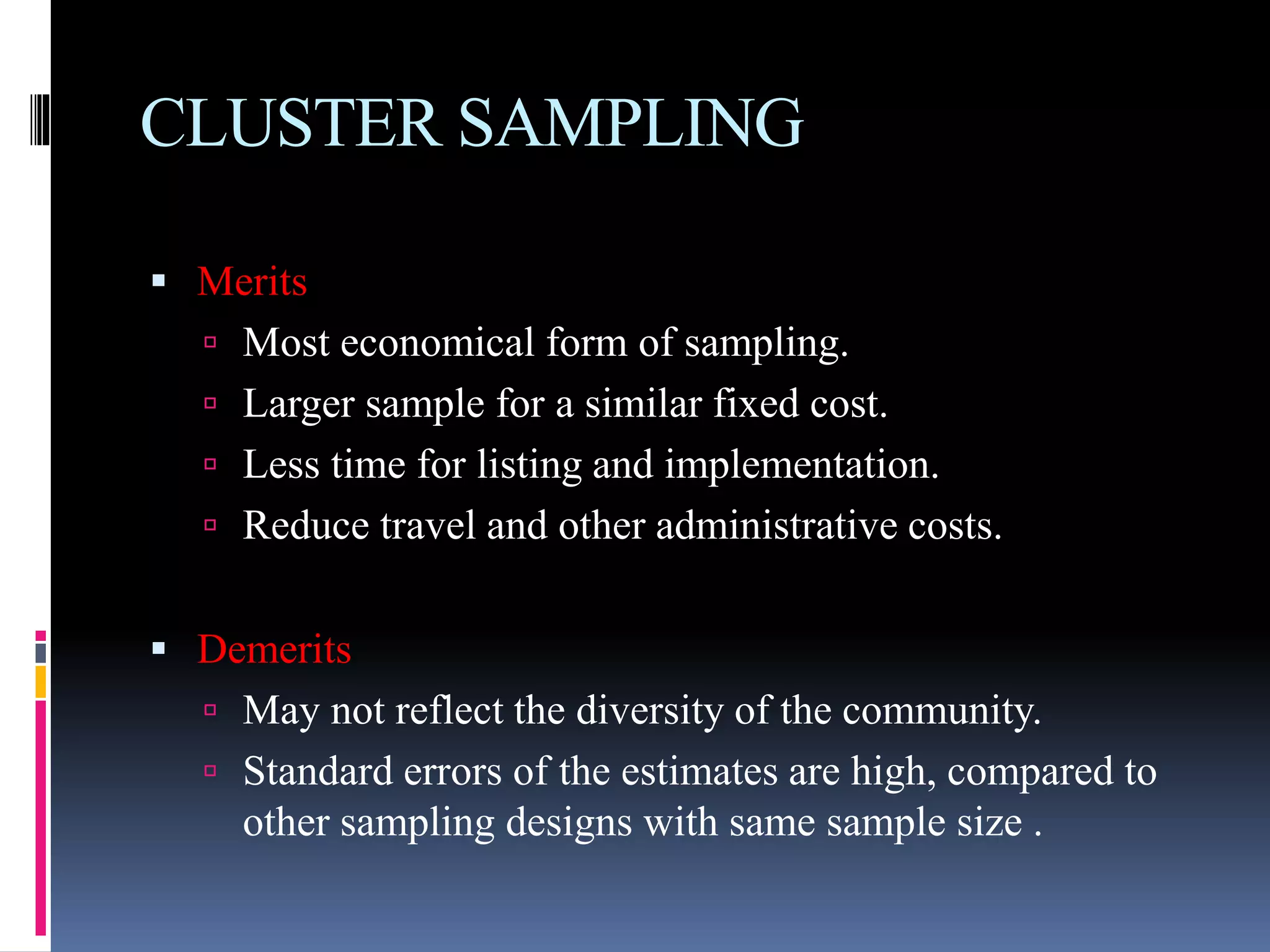 CLUSTER SAMPLING
 Merits
 Most economical form of sampling.
 Larger sample for a similar fixed cost.
 Less time for listing and implementation.
 Reduce travel and other administrative costs.
 Demerits
 May not reflect the diversity of the community.
 Standard errors of the estimates are high, compared to
other sampling designs with same sample size .
 