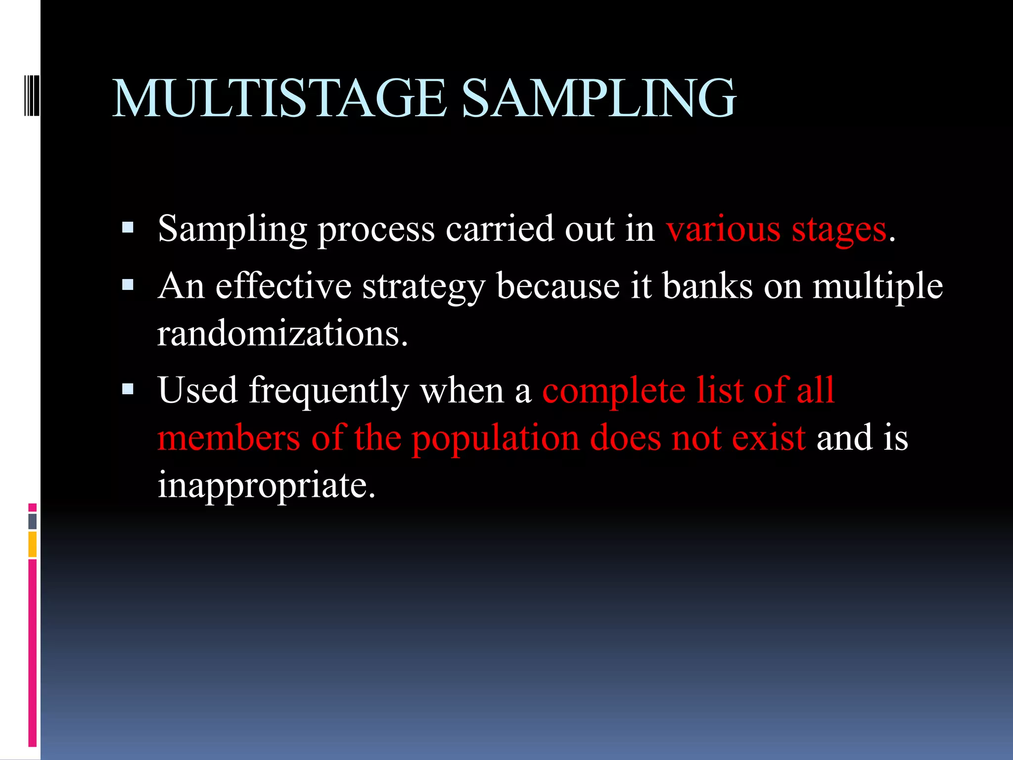 MULTISTAGE SAMPLING
 Sampling process carried out in various stages.
 An effective strategy because it banks on multiple
randomizations.
 Used frequently when a complete list of all
members of the population does not exist and is
inappropriate.
 