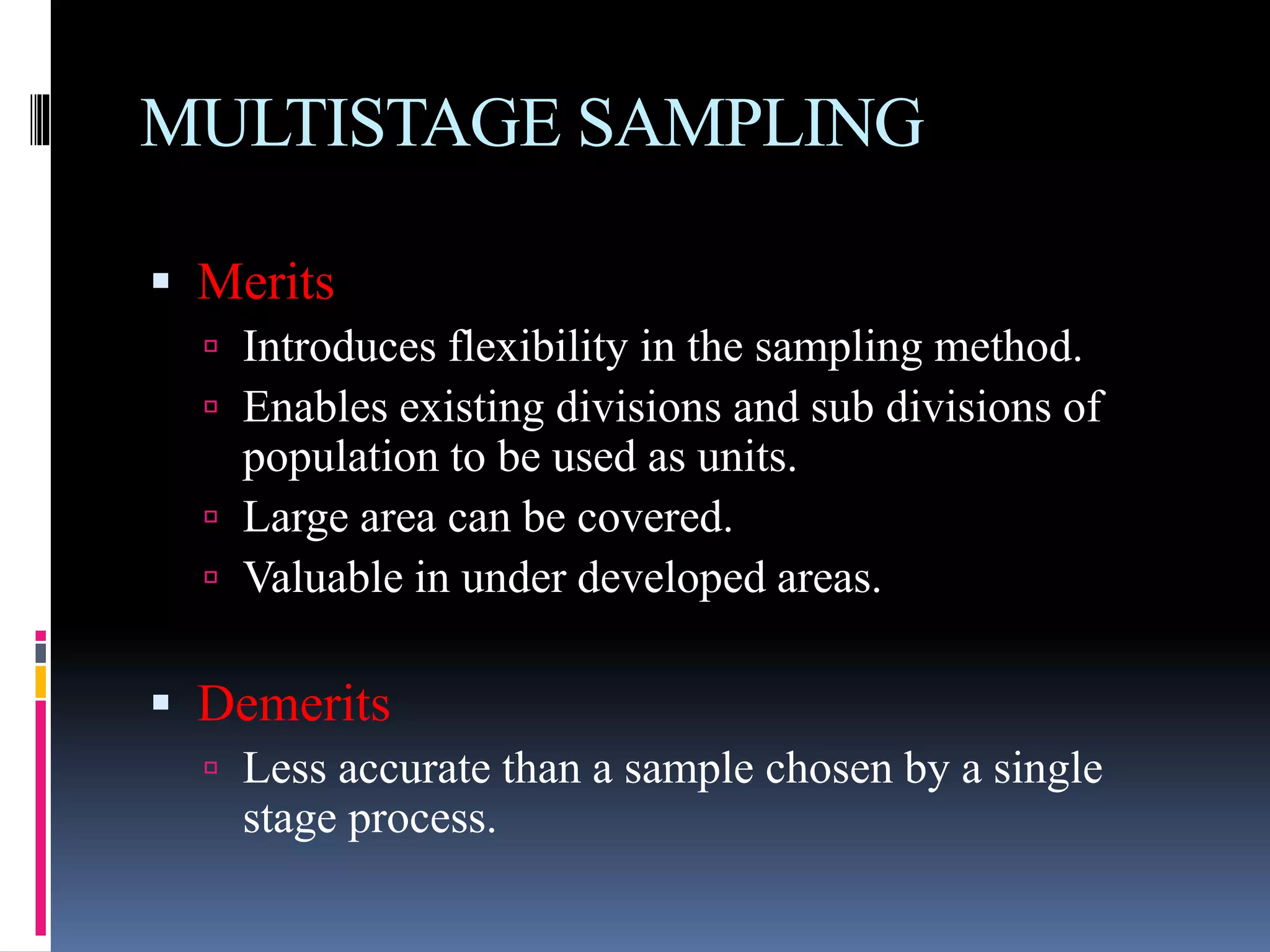 MULTISTAGE SAMPLING
 Merits
 Introduces flexibility in the sampling method.
 Enables existing divisions and sub divisions of
population to be used as units.
 Large area can be covered.
 Valuable in under developed areas.
 Demerits
 Less accurate than a sample chosen by a single
stage process.
 