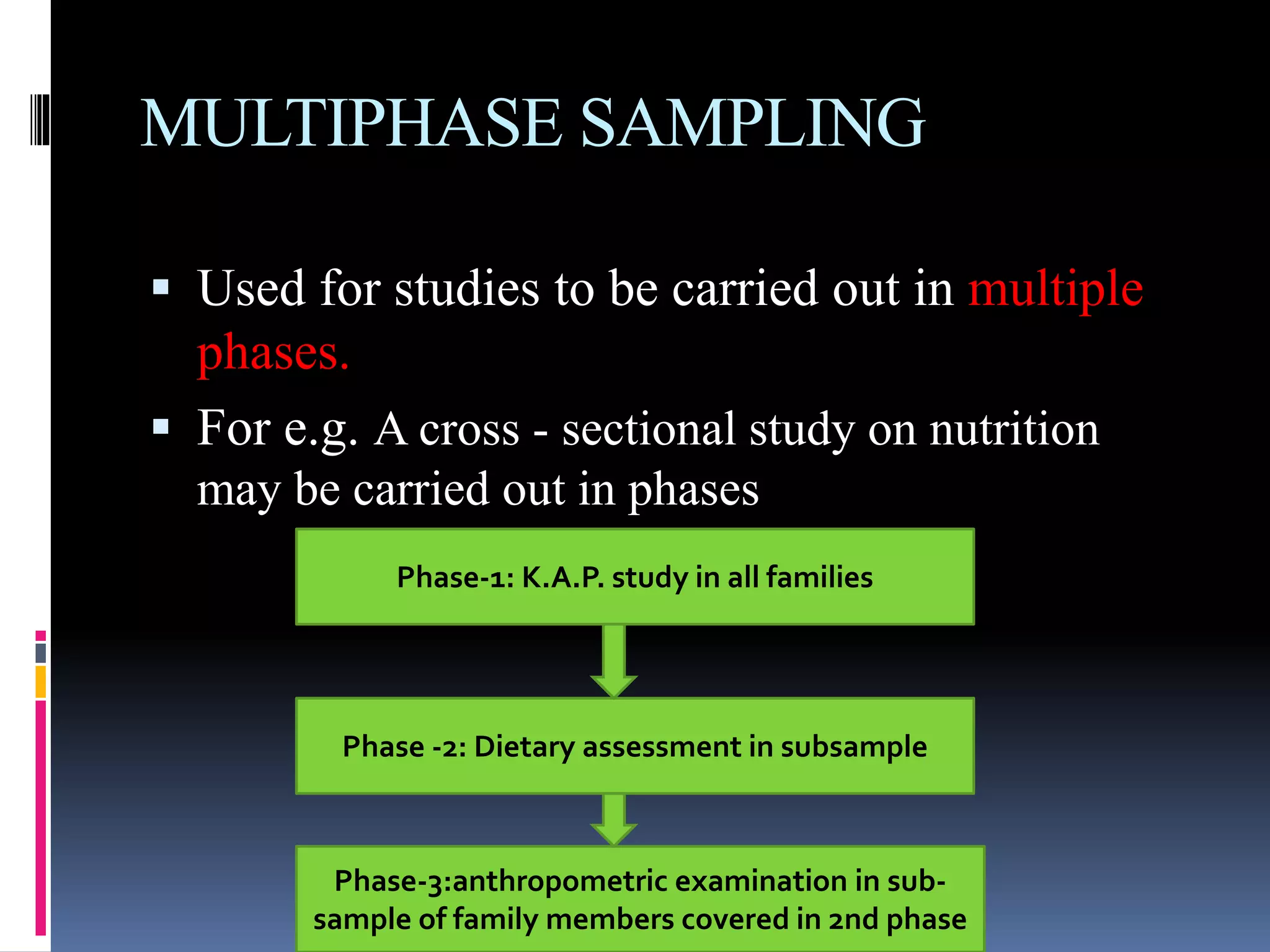 MULTIPHASE SAMPLING
 Used for studies to be carried out in multiple
phases.
 For e.g. A cross - sectional study on nutrition
may be carried out in phases
Phase-1: K.A.P. study in all families
Phase -2: Dietary assessment in subsample
Phase-3:anthropometric examination in sub-
sample of family members covered in 2nd phase
 