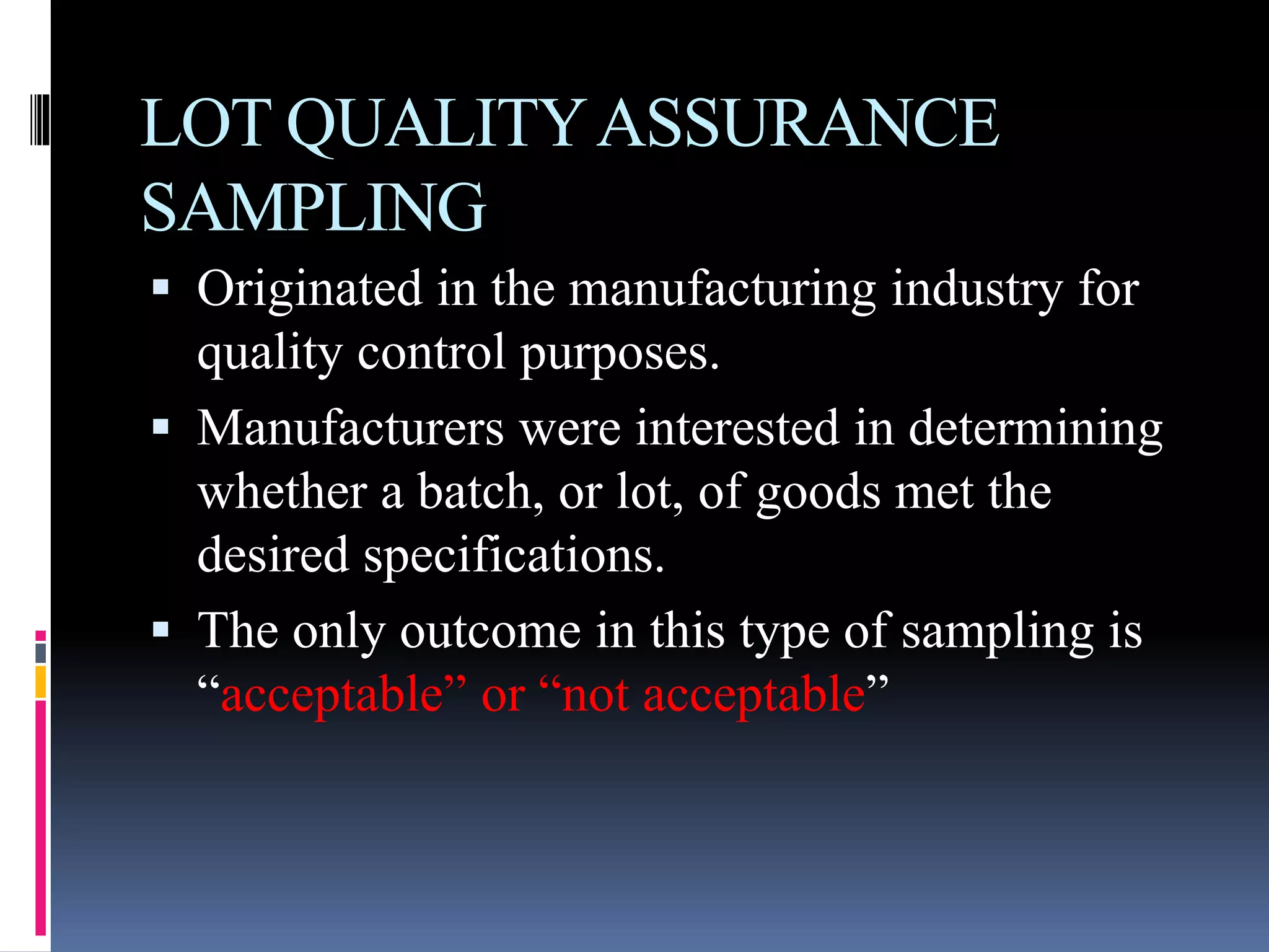 LOT QUALITYASSURANCE
SAMPLING
 Originated in the manufacturing industry for
quality control purposes.
 Manufacturers were interested in determining
whether a batch, or lot, of goods met the
desired specifications.
 The only outcome in this type of sampling is
“acceptable” or “not acceptable”
 