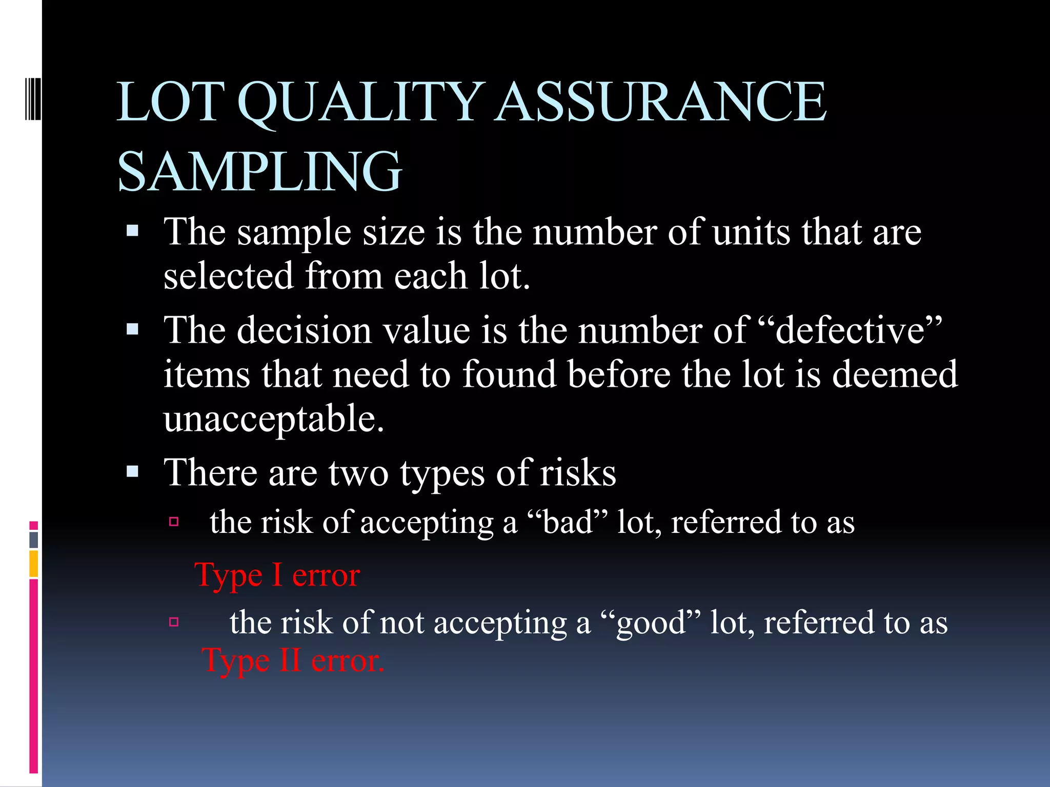 LOT QUALITYASSURANCE
SAMPLING
 The sample size is the number of units that are
selected from each lot.
 The decision value is the number of “defective”
items that need to found before the lot is deemed
unacceptable.
 There are two types of risks
 the risk of accepting a “bad” lot, referred to as
Type I error
 the risk of not accepting a “good” lot, referred to as
Type II error.
 