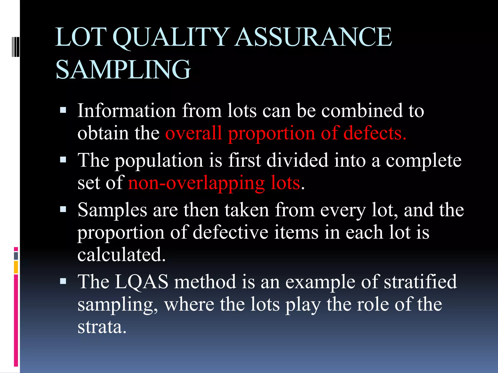 LOT QUALITYASSURANCE
SAMPLING
 Information from lots can be combined to
obtain the overall proportion of defects.
 The population is first divided into a complete
set of non-overlapping lots.
 Samples are then taken from every lot, and the
proportion of defective items in each lot is
calculated.
 The LQAS method is an example of stratified
sampling, where the lots play the role of the
strata.
 