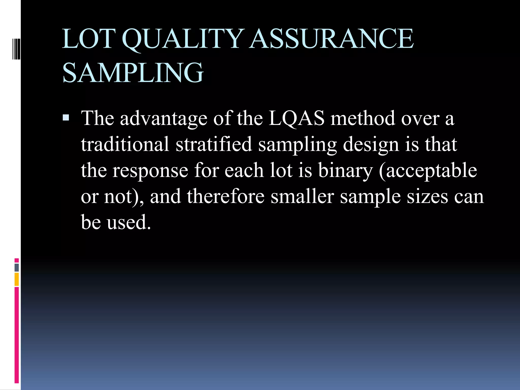 LOT QUALITYASSURANCE
SAMPLING
 The advantage of the LQAS method over a
traditional stratified sampling design is that
the response for each lot is binary (acceptable
or not), and therefore smaller sample sizes can
be used.
 