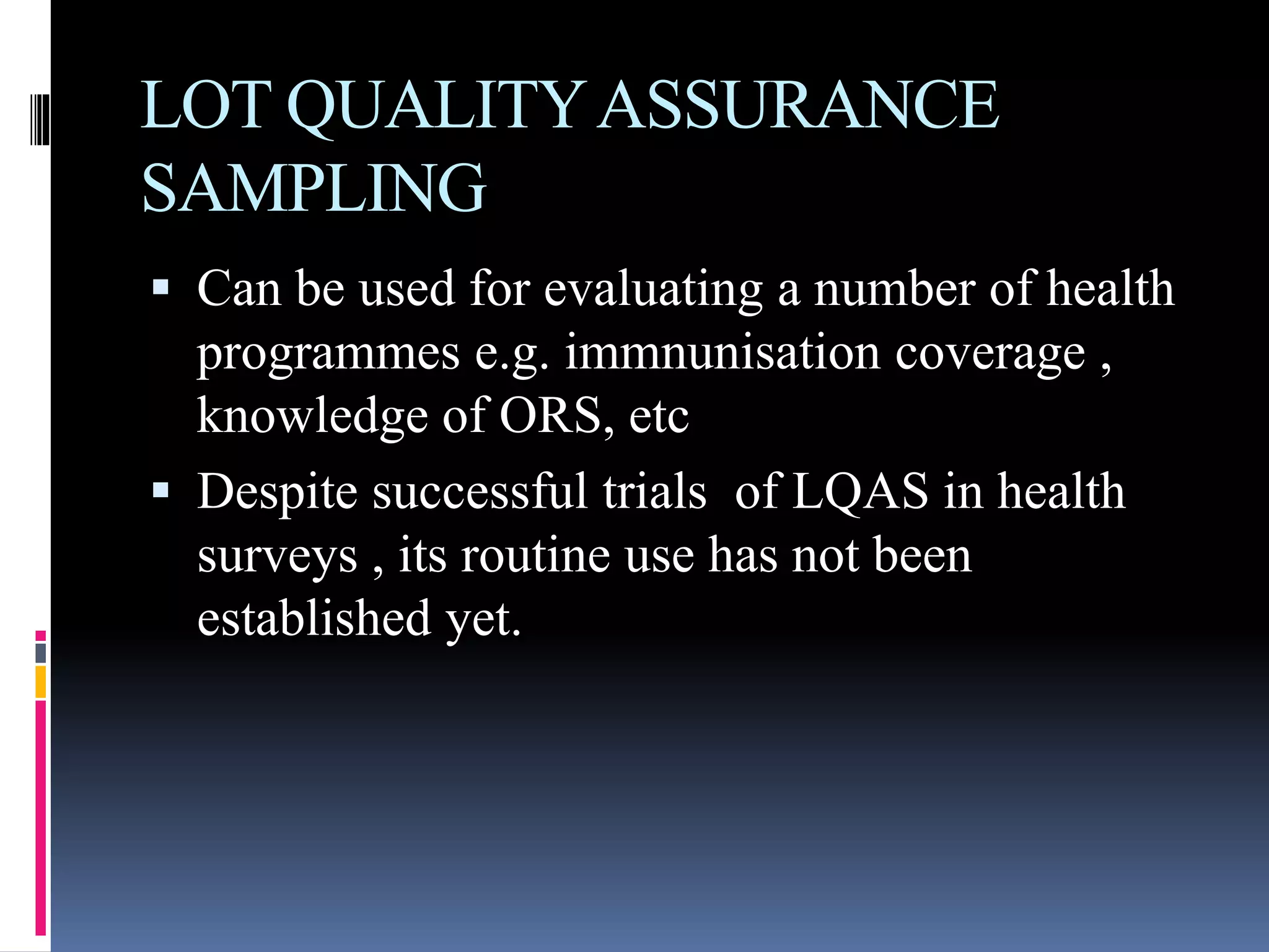 LOT QUALITYASSURANCE
SAMPLING
 Can be used for evaluating a number of health
programmes e.g. immnunisation coverage ,
knowledge of ORS, etc
 Despite successful trials of LQAS in health
surveys , its routine use has not been
established yet.
 