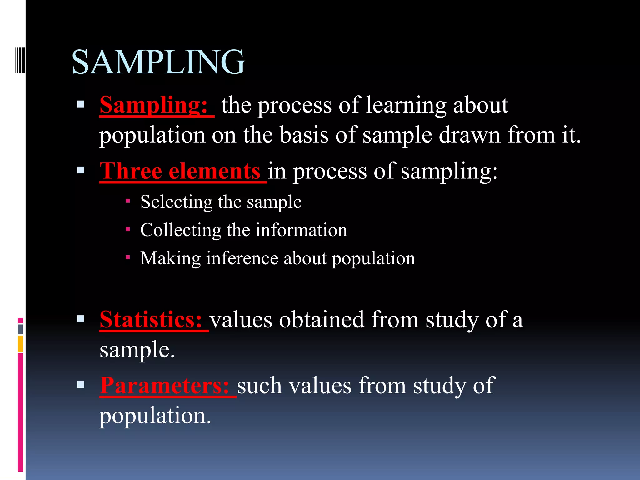 SAMPLING
 Sampling: the process of learning about
population on the basis of sample drawn from it.
 Three elements in process of sampling:
 Selecting the sample
 Collecting the information
 Making inference about population
 Statistics: values obtained from study of a
sample.
 Parameters: such values from study of
population.
 
