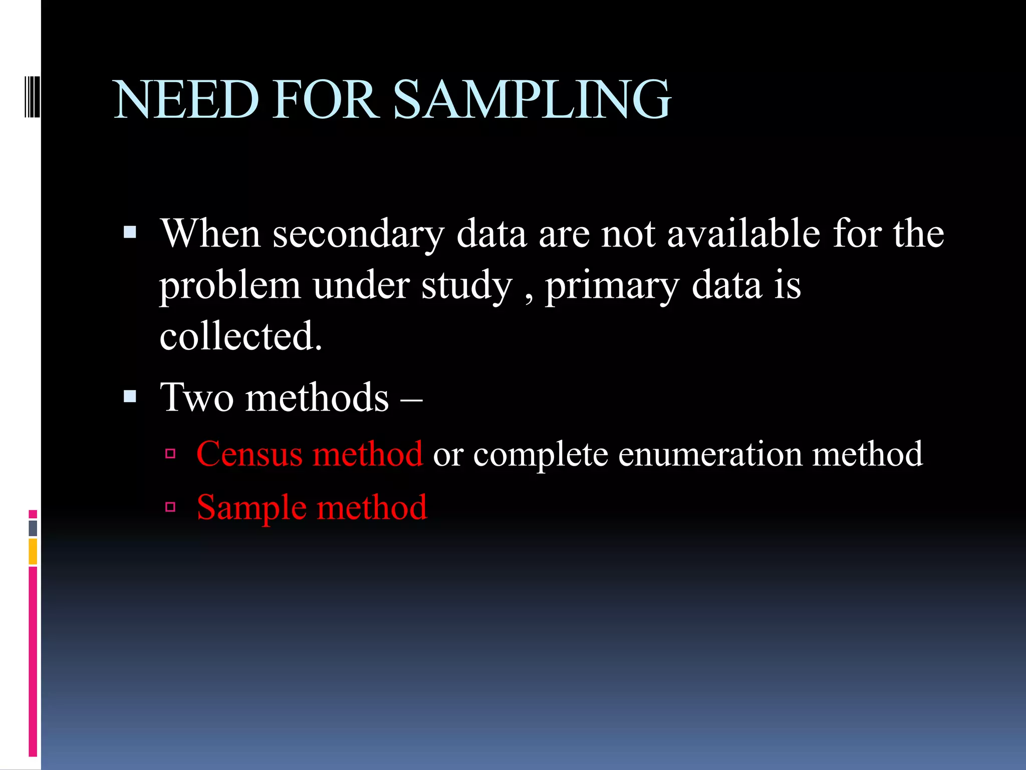 NEED FOR SAMPLING
 When secondary data are not available for the
problem under study , primary data is
collected.
 Two methods –
 Census method or complete enumeration method
 Sample method
 