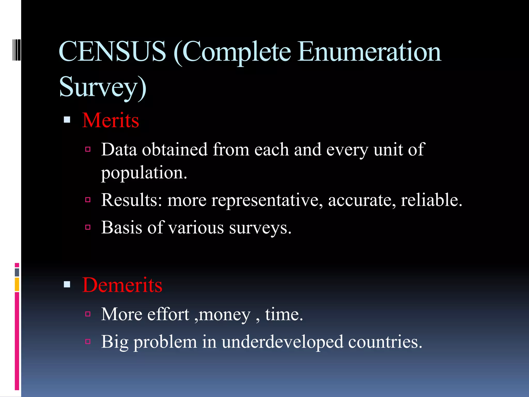 CENSUS (Complete Enumeration
Survey)
 Merits
 Data obtained from each and every unit of
population.
 Results: more representative, accurate, reliable.
 Basis of various surveys.
 Demerits
 More effort ,money , time.
 Big problem in underdeveloped countries.
 