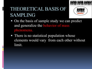 THEORETICAL BASIS OF
SAMPLING
 On the basis of sample study we can predict
and generalize the behavior of mass
phenomena.
 There is no statistical population whose
elements would vary from each other without
limit.
 