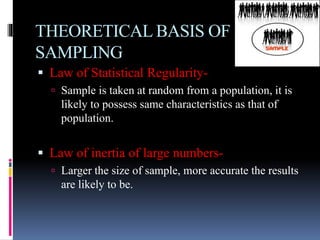 THEORETICAL BASIS OF
SAMPLING
 Law of Statistical Regularity-
 Sample is taken at random from a population, it is
likely to possess same characteristics as that of
population.
 Law of inertia of large numbers-
 Larger the size of sample, more accurate the results
are likely to be.
 
