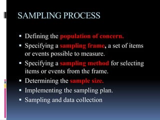 SAMPLING PROCESS
 Defining the population of concern.
 Specifying a sampling frame, a set of items
or events possible to measure.
 Specifying a sampling method for selecting
items or events from the frame.
 Determining the sample size.
 Implementing the sampling plan.
 Sampling and data collection
 