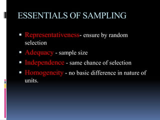 ESSENTIALS OF SAMPLING
 Representativeness- ensure by random
selection
 Adequacy - sample size
 Independence - same chance of selection
 Homogeneity - no basic difference in nature of
units.
 