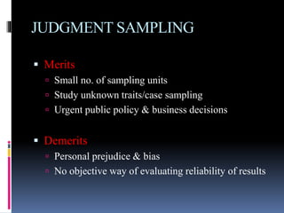 JUDGMENT SAMPLING
 Merits
 Small no. of sampling units
 Study unknown traits/case sampling
 Urgent public policy & business decisions
 Demerits
 Personal prejudice & bias
 No objective way of evaluating reliability of results
 