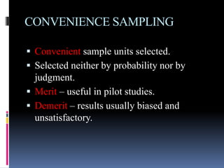 CONVENIENCE SAMPLING
 Convenient sample units selected.
 Selected neither by probability nor by
judgment.
 Merit – useful in pilot studies.
 Demerit – results usually biased and
unsatisfactory.
 