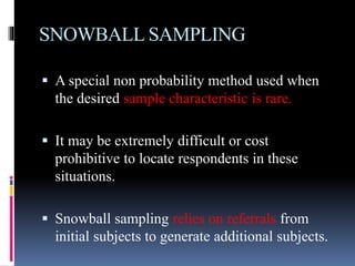 SNOWBALL SAMPLING
 A special non probability method used when
the desired sample characteristic is rare.
 It may be extremely difficult or cost
prohibitive to locate respondents in these
situations.
 Snowball sampling relies on referrals from
initial subjects to generate additional subjects.
 