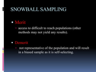 SNOWBALL SAMPLING
 Merit
 access to difficult to reach populations (other
methods may not yield any results).
 Demerit
 not representative of the population and will result
in a biased sample as it is self-selecting.
 