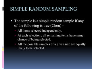 SIMPLE RANDOM SAMPLING
 The sample is a simple random sample if any
of the following is true (Chou) –
 All items selected independently.
 At each selection , all remaining items have same
chance of being selected.
 All the possible samples of a given size are equally
likely to be selected.
 