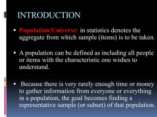 INTRODUCTION
 Population/Universe: in statistics denotes the
aggregate from which sample (items) is to be taken.
 A population can be defined as including all people
or items with the characteristic one wishes to
understand.
 Because there is very rarely enough time or money
to gather information from everyone or everything
in a population, the goal becomes finding a
representative sample (or subset) of that population.
 
