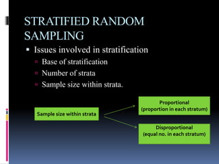 STRATIFIED RANDOM
SAMPLING
 Issues involved in stratification
 Base of stratification
 Number of strata
 Sample size within strata.
Sample size within strata
Proportional
(proportion in each stratum)
Disproportional
(equal no. in each stratum)
 